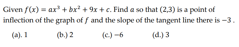 Given f(x) = ax³ + bx² + 9x + c. Find a so that (2,3) is a point of
inflection of the graph of f and the slope of the tangent line there is −3.
(a). 1
(b.) 2
(c.) -6
(d.) 3