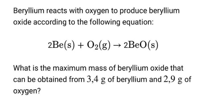 Beryllium reacts with oxygen to produce beryllium
oxide according to the following equation:
2Be(s) + O2(g) –→ 2BEO(s)
What is the maximum mass of beryllium oxide that
can be obtained from 3,4 g of beryllium and 2,9 g of
oxygen?
