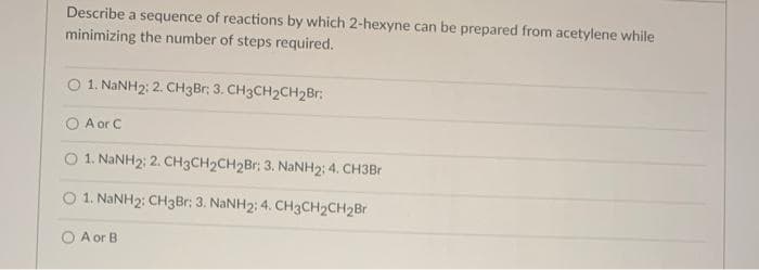 Describe a sequence of reactions by which 2-hexyne can be prepared from acetylene while
minimizing the number of steps required.
O 1. NANH2: 2. CH3Br; 3. CH3CH2CH2Br:
A or C
O 1. NANH2: 2. CH3CH2CH2Br: 3. NANH2; 4. CH3Br
O 1. NANH2: CH3B1: 3. NaNH2: 4. CH3CH2CH2Br
O A or B
