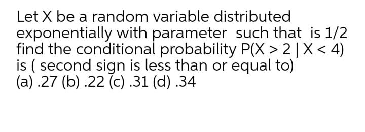 Let X be a random variable distributed
exponentially with parameter such that is 1/2
find the conditional probability P(X > 2 | X< 4)
is ( second sign is less than or equal to)
(a) .27 (b) .22 (c) .31 (d) .34
