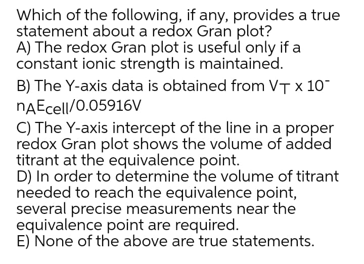 Which of the following, if any, provides a true
statement about a redox Gran plot?
A) The redox Gran plot is useful only if a
constant ionic strength is maintained.
B) The Y-axis data is obtained from VT x 10
nAEcell/0.05916V
C) The Y-axis intercept of the line in a proper
redox Gran plot shows the volume of added
titrant at the equivalence point.
D) In order to determine the volume of titrant
needed to reach the equivalence point,
several precise measurements near the
equivalence point are required.
E) None of the above are true statements.
