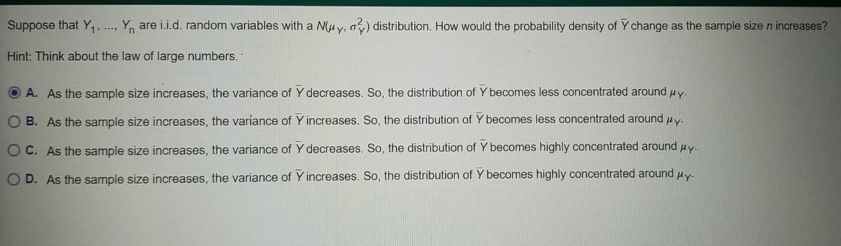 Suppose that Y. .., Y, are i.i.d. random variables with a N(uy, o) distribution. How would the probability density of Y change as the sample size n increases?
Hint: Think about the law of large numbers.
HY:
A. As the sample size increases, the variance of Y decreases. So, the distribution of Y becomes less concentrated around
B. As the sample size increases, the variance of Y increases. So, the distribution of Y becomes less concentrated around uy.
O C. As the sample size increases, the variance of Y decreases. So, the distribution of Y becomes highly concentrated around uy.
O D. As the sample size increases, the variance of Y increases. So, the distribution of Y becomes highly concentrated around uy.
