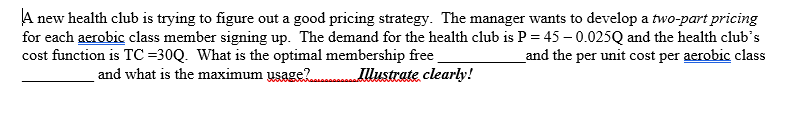 A new health club is trying to figure out a good pricing strategy. The manager wants to develop a two-part pricing
for each aerobic class member signing up. The demand for the health club is P = 45 – 0.025Q and the health club's
cost function is TC=30Q. What is the optimal membership free
and what is the maximum usage?
_and the per unit cost per aerobic class
Illustrate clearly!

