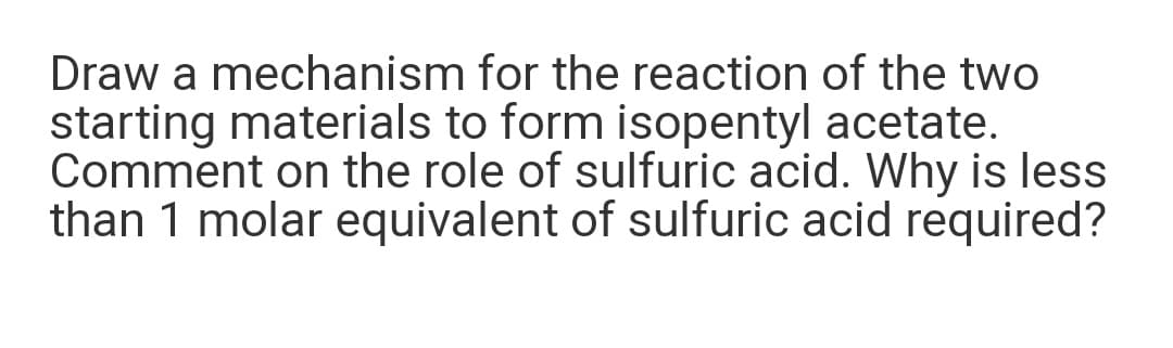 Draw a mechanism for the reaction of the two
starting materials to form isopentyl acetate.
Comment on the role of sulfuric acid. Why is less
than 1 molar equivalent of sulfuric acid required?
