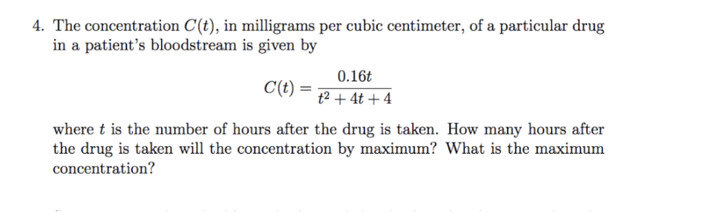 4. The concentration C(t), in milligrams per cubic centimeter, of a particular drug
in a patient's bloodstream is given by
0.16t
C(t)
t2 + 4t + 4
where t is the number of hours after the drug is taken. How many hours after
the drug is taken will the concentration by maximum? What is the maximum
concentration?
