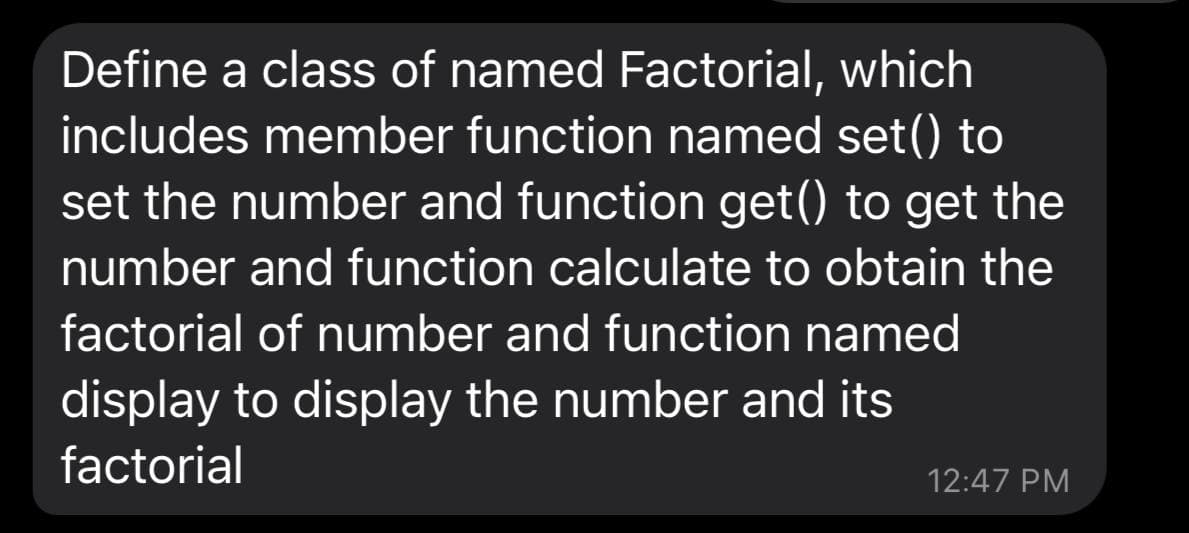 Define a class of named Factorial, which
includes member function named set() to
set the number and function get() to get the
number and function calculate to obtain the
factorial of number and function named
display to display the number and its
factorial
12:47 PM
