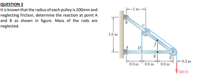 QUESTION 2
It is known that the radius of each pulley is 200mm and
neglecting friction, determine the reaction at point A
and B as shown in figure. Mass of the rods are
neglected.
1.8 m
D
K
-0.2 m
0.8 m' 0.8 m0.8 m
360 N
