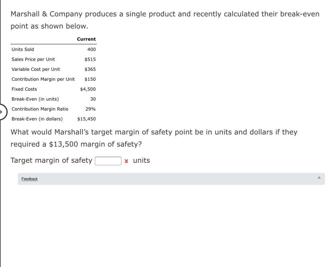 Marshall & Company produces a single product and recently calculated their break-even
point as shown below.
Current
Units Sold
400
Sales Price per Unit
$515
Variable Cost per Unit
$365
Contribution Margin per Unit
$150
Fixed Costs
$4,500
Break-Even (in units)
30
Contribution Margin Ratio
29%
Break-Even (in dollars)
$15,450
What would Marshall's target margin of safety point be in units and dollars if they
required a $13,500 margin of safety?
Target margin of safety
x units
Feedback
