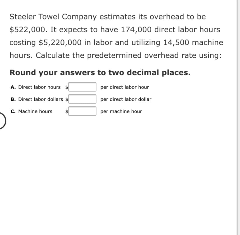 Steeler Towel Company estimates its overhead to be
$522,000. It expects to have 174,000 direct labor hours
costing $5,220,000 in labor and utilizing 14,500 machine
hours. Calculate the predetermined overhead rate using:
Round your answers to two decimal places.
A. Direct labor hours $
per direct labor hour
B. Direct labor dollars $
per direct labor dollar
C. Machine hours
per machine hour
