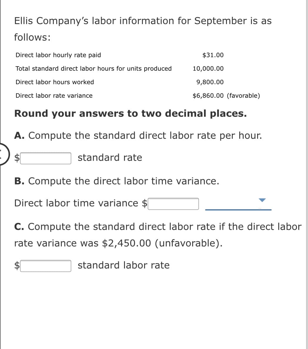 Ellis Company's labor information for September is as
follows:
Direct labor hourly rate paid
$31.00
Total standard direct labor hours for units produced
10,000.00
Direct labor hours worked
9,800.00
Direct labor rate variance
$6,860.00 (favorable)
Round your answers to two decimal places.
A. Compute the standard direct labor rat
per hour.
standard rate
B. Compute the direct labor time variance.
Direct labor time variance $
C. Compute the standard direct labor rate if the direct labor
rate variance was $2,450.00 (unfavorable).
standard labor rate
