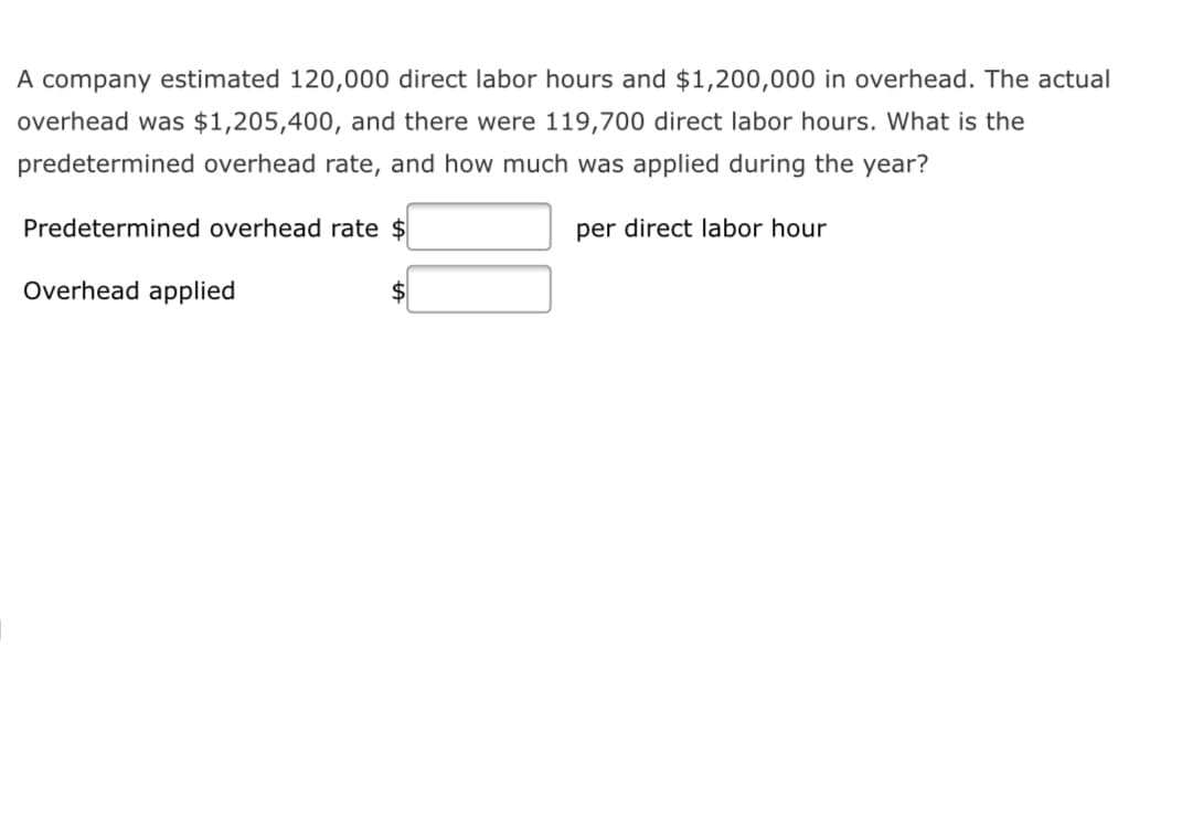 A company estimated 120,000 direct labor hours and $1,200,000 in overhead. The actual
overhead was $1,205,400, and there were 119,700 direct labor hours. What is the
predetermined overhead rate, and how much was applied during the year?
Predetermined overhead rate $
per direct labor hour
Overhead applied
