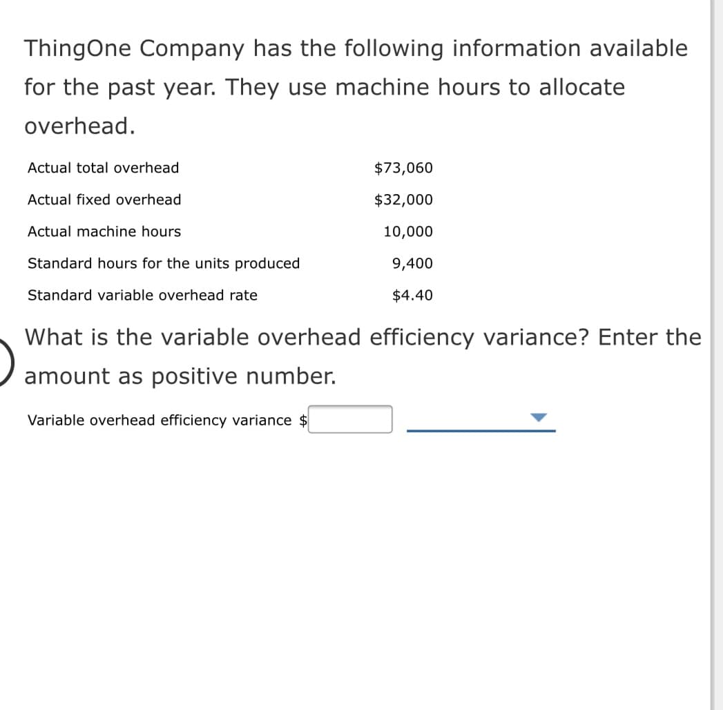 ThingOne Company has the following information available
for the past year. They use machine hours to allocate
overhead.
Actual total overhead
$73,060
Actual fixed overhead
$32,000
Actual machine hours
10,000
Standard hours for the units produced
9,400
Standard variable overhead rate
$4.40
What is the variable overhead efficiency variance? Enter the
amount as positive number.
Variable overhead efficiency variance $
