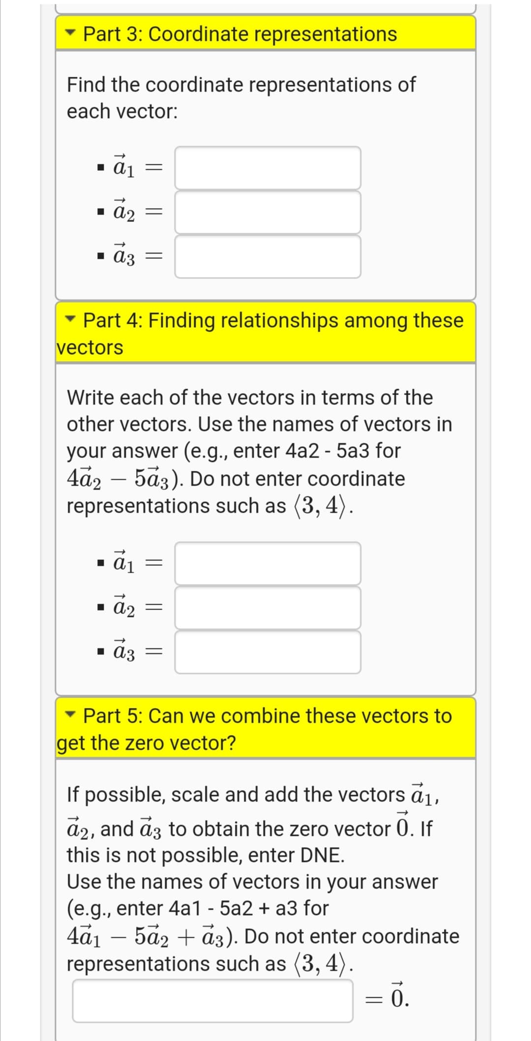 Part 3: Coordinate representations
Find the coordinate representations of
each vector:
1 A2 =
• a3
- Part 4: Finding relationships among these
vectors
Write each of the vectors in terms of the
other vectors. Use the names of vectors in
your answer (e.g., enter 4a2 - 5a3 for
4a2 – 5a3). Do not enter coordinate
representations such as (3, 4).
1 aj =
- āz
1 ɑɔ =
Part 5: Can we combine these vectors to
get the zero vector?
If possible, scale and add the vectors ā1,
a2, and az to obtain the zero vector 0. If
this is not possible, enter DNE.
Use the names of vectors in your answer
(e.g., enter 4a1 - 5a2 + a3 for
4a1 – 5a2 + a3). Do not enter coordinate
representations such as (3, 4).
= .
