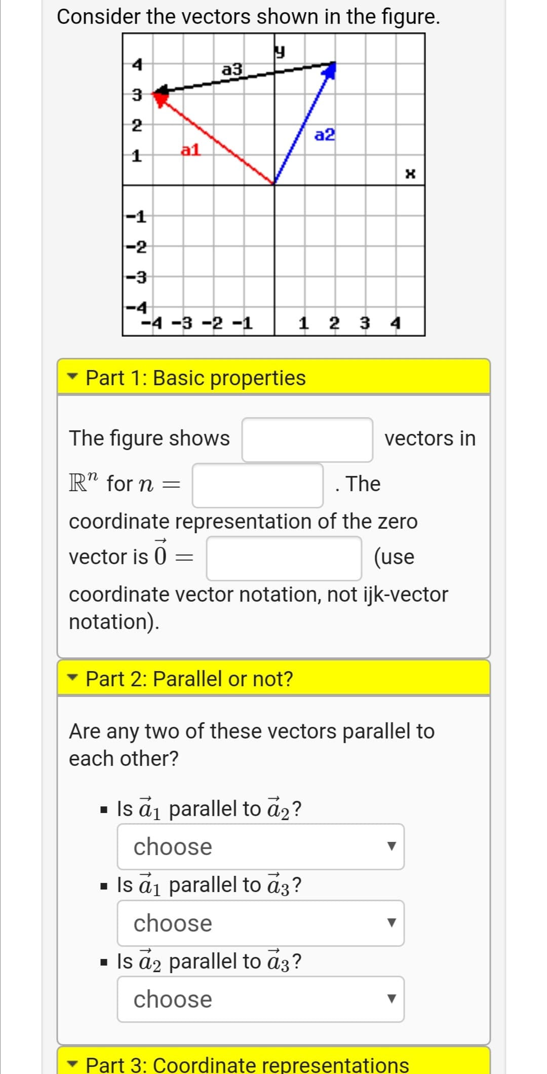 Consider the vectors shown in the figure.
4
аз
3
2
a2
a1
|-1
-2
|-3
-4
-4 -3 -2 -1
1 2 3 4
- Part 1: Basic properties
The figure shows
vectors in
R" for n =
The
coordinate representation of the zero
vector is 0
(use
coordinate vector notation, not ijk-vector
notation).
• Part 2: Parallel or not?
Are any two of these vectors parallel to
each other?
- Is ai parallel to a2?
choose
- Is ai parallel to a3?
choose
- Is a2 parallel to a3?
choose
• Part 3: Coordinate representations
