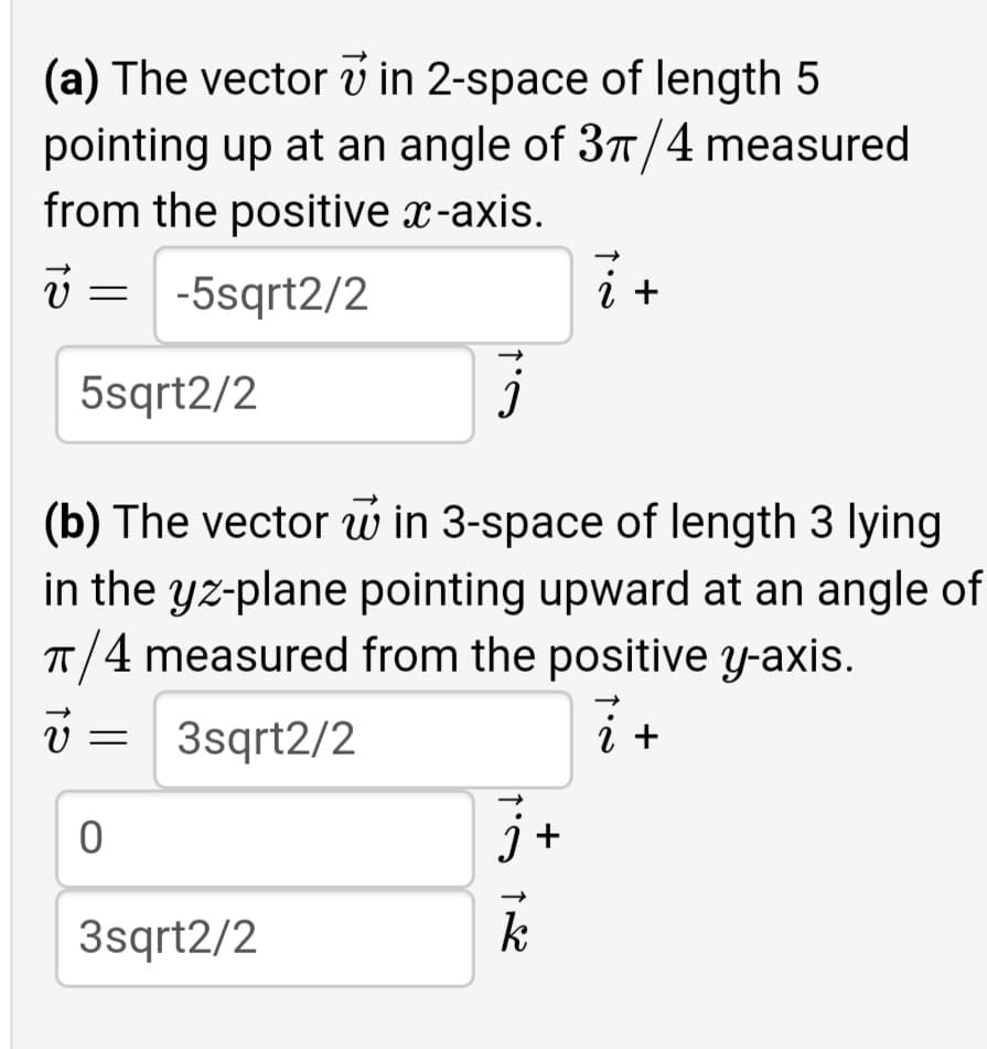 (a) The vector v in 2-space of length 5
pointing up at an angle of 3T/4 measured
from the positive x-axis.
-5sqrt2/2
i +
5sqrt2/2
(b) The vector w in 3-space of length 3 lying
in the yz-plane pointing upward at an angle of
T/4 measured from the positive y-axis.
3sqrt2/2
i +
j +
3sqrt2/2
k
