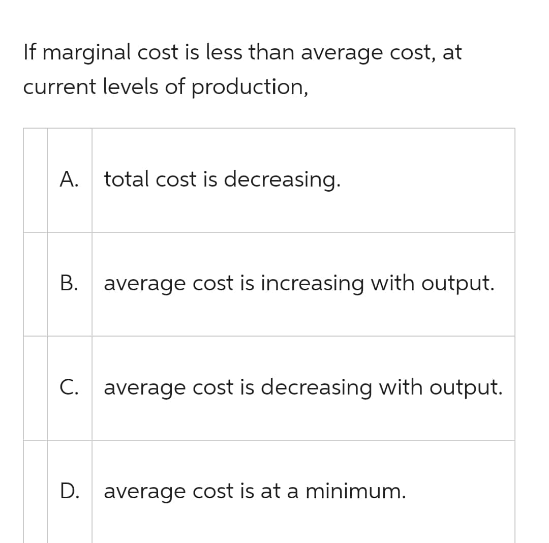 If marginal cost is less than average cost, at
current levels of production,
A. total cost is decreasing.
B.
average cost is increasing with output.
C. average cost is decreasing with output.
D.
average cost is at a minimum.