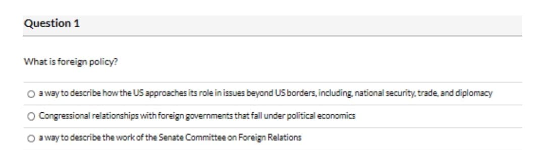 Question 1
What is foreign policy?
O a way to describe how the US approaches its role in issues beyond US borders, including, national security, trade, and diplomacy
O Congressional relationships with foreign governments that fall under political economics
O a way to describe the work of the Senate Committee on Foreign Relations