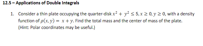 12.5 - Applications of Double Integrals
1. Consider a thin plate occupying the quarter-disk x? + y? < 5,x 2 0, y 2 0, with a density
function of p(x, y) = x + y. Find the total mass and the center of mass of the plate.
(Hint: Polar coordinates may be useful.)
