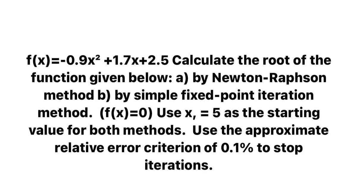 f(x)=-0.9x? +1.7x+2.5 Calculate the root of the
function given below: a) by Newton-Raphson
method b) by simple fixed-point iteration
method. (f(x)=0) Use x, = 5 as the starting
value for both methods. Use the approximate
relative error criterion of 0.1% to stop
iterations.
