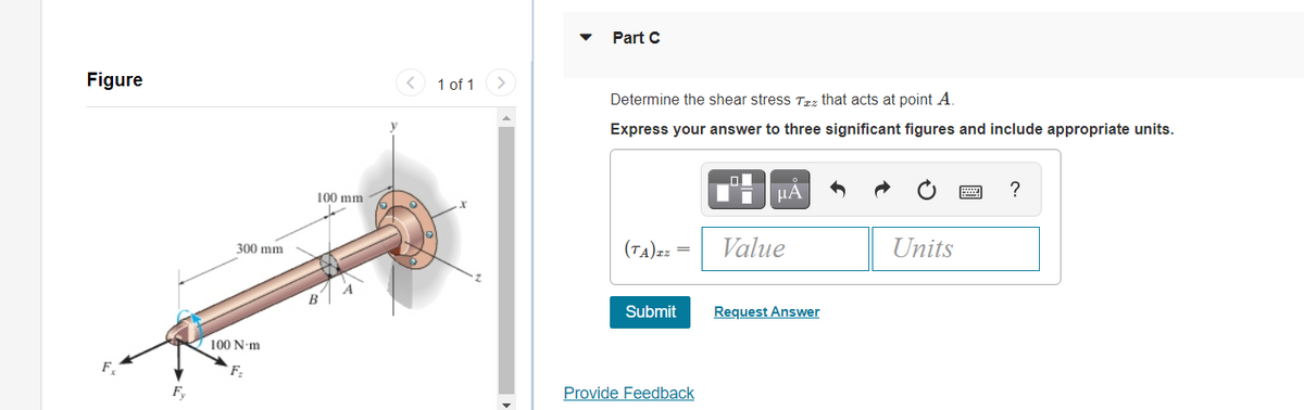 Part C
Figure
1 of 1
Determine the shear stress Trz that acts at point A.
Express your answer to three significant figures and include appropriate units.
?
100 mm
(TA)2z =
Value
Units
300 mm
Submit
Request Answer
100 N-m
F,
Provide Feedback
