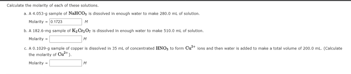 Calculate the molarity of each of these solutions.
a. A 4.053-g sample of NaHCO3 is dissolved in enough water to make 280.0 mL of solution.
Molarity = 0.1723
M
b. A 182.6-mg sample of K2 Cr207 is dissolved in enough water to make 510.0 mL of solution.
Molarity =
M
c. A 0.1029-g sample of copper is dissolved in 35 mL of concentrated HNO3 to form Cu²+ ions and then water is added to make a total volume of 200.0 mL. (Calculate
the molarity of Cu²+ ).
Molarity =
M
