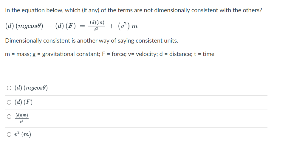 In the equation below, which (if any) of the terms are not dimensionally consistent with the others?
(d) (m)
(d) (mgcos0)
(d) (F)
+ (v²) m
t2
Dimensionally consistent is another way of saying consistent units.
m = mass; g = gravitational constant; F = force; v= velocity; d = distance; t = time
O (d) (mgcos0)
о (d) (F)
O (d) (m)
t2
O v? (m)
