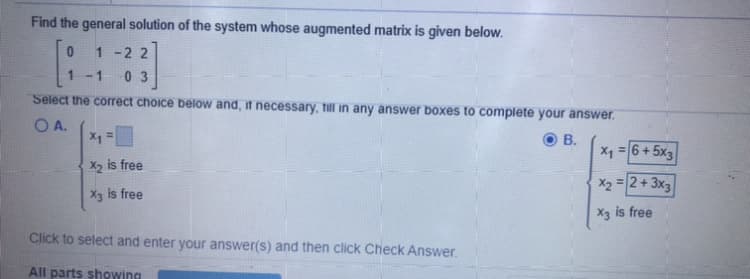 Find the general solution of the system whose augmented matrix is given below.
1 -22
1 -1
0 3
Select the correct choice below and, it necessary, till in any answer boxes to complete your answer.
O A.
X1
В.
X1 = 6+ 5x3
X2 is free
X2 = 2 + 3x3
Xg is free
X3 is free
Click to select and enter your answer(s) and then click Check Answer.
All parts showing
