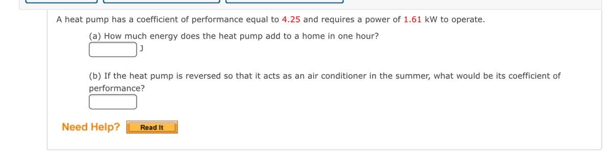 A heat pump has a coefficient of performance equal to 4.25 and requires a power of 1.61 kW to operate.
(a) How much energy does the heat pump add to a home in one hour?
(b) If the heat pump is reversed so that it acts as an air conditioner in the summer, what would be its coefficient of
performance?
Need Help?
Read It
