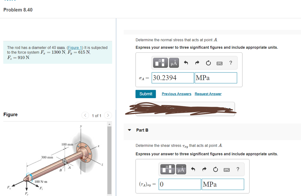 Problem 8.40
Determine the normal stress that acts at point A.
The rod has a diameter of 40 mm. (Figure 1) It is subjected
to the force system F, = 1300 N, F, = 615 N,
F = 910 N.
Express your answer to three significant figures and include appropriate units.
30.2394
MPа
OA =
Submit
Previous Answers Request Answer
Figure
1 of 1
Part B
100 mm
Determine the shear stress Try that acts at point A.
Express your answer to three significant figures and include appropriate units.
300 mm
HÀ
?
100 N-m
(tA)zy
MPа
`F:
F,
