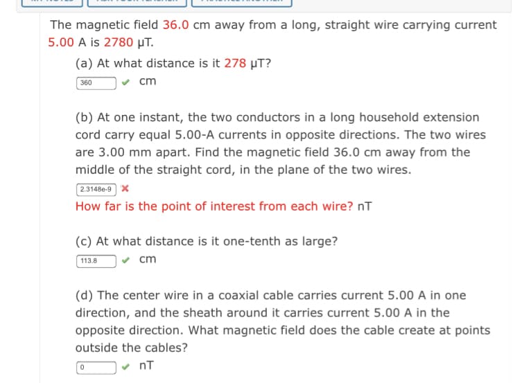 The magnetic field 36.0 cm away from a long, straight wire carrying current
5.00 A is 2780 µT.
(a) At what distance is it 278 µT?
360
cm
(b) At one instant, the two conductors in a long household extension
cord carry equal 5.00-A currents in opposite directions. The two wires
are 3.00 mm apart. Find the magnetic field 36.0 cm away from the
middle of the straight cord, in the plane of the two wires.
2.3148e-9 X
How far is the point of interest from each wire? nT
(c) At what distance is it one-tenth as large?
113.8
v cm
(d) The center wire in a coaxial cable carries current 5.00 A in one
direction, and the sheath around it carries current 5.00 A in the
opposite direction. What magnetic field does the cable create at points
outside the cables?
nT
