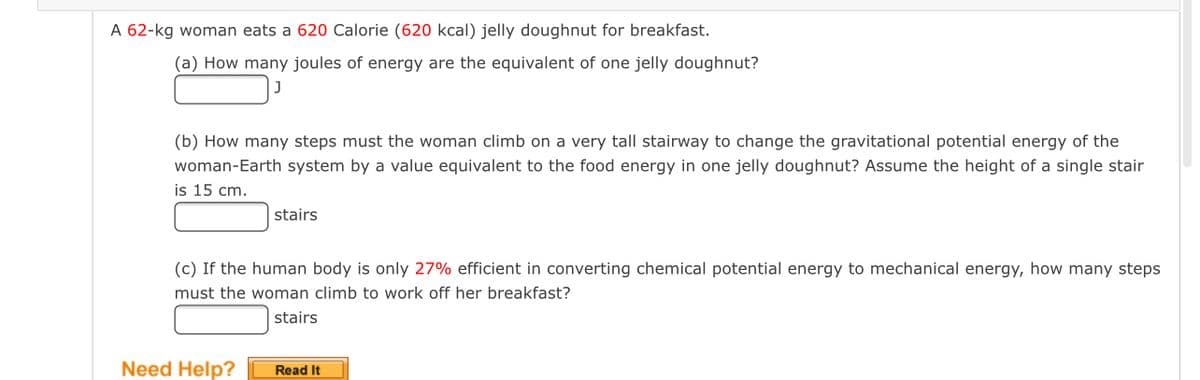A 62-kg woman eats a 620 Calorie (620 kcal) jelly doughnut for breakfast.
(a) How many joules of energy are the equivalent of one jelly doughnut?
(b) How many steps must the woman climb on a very tall stairway to change the gravitational potential energy of the
woman-Earth system by a value equivalent to the food energy in one jelly doughnut? Assume the height of a single stair
is 15 cm.
stairs
(c) If the human body is only 27% efficient in converting chemical potential energy to mechanical energy, how many steps
must the woman climb to work off her breakfast?
stairs
Need Help?
Read It
