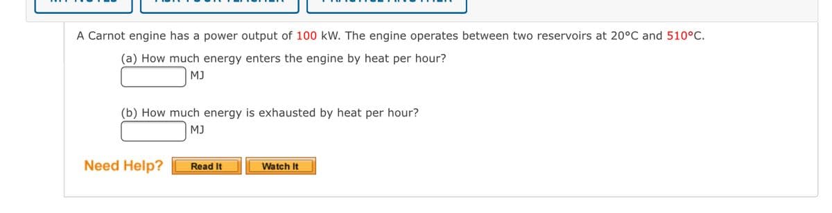 A Carnot engine has a power output of 100 kW. The engine operates between two reservoirs at 20°C and 510°C.
(a) How much energy enters the engine by heat per hour?
MJ
(b) How much energy is exhausted by heat per hour?
MJ
Need Help?
Read It
Watch It
