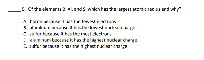 5. Of the elements B, Al, and S, which has the largest atomic radius and why?
A. boron because it has the fewest electrons
B. aluminum because it has the lowest nuclear charge
C. sulfur because it has the most electrons
D. aluminum because it has the highest nuclear charge
E. sulfur because it has the highest nuclear charge
