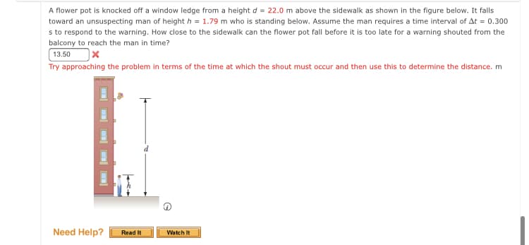 A flower pot is knocked off a window ledge from a height d = 22.0 m above the sidewalk as shown in the figure below. It falls
toward an unsuspecting man of height h = 1.79 m who is standing below. Assume the man requires a time interval of At = 0.300
s to respond to the warning. How close to the sidewalk can the flower pot fall before it is too late for a warning shouted from the
balcony to reach the man in time?
13.50
Try approaching the problem in terms of the time at which the shout must occur and then use this to determine the distance. m
Need Help?
Read It
Watch It
