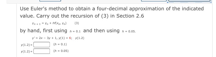 Use Euler's method to obtain a four-decimal approximation of the indicated
value. Carry out the recursion of (3) in Section 2.6
Yn +1 = Yn + hf(Xnr Yn)
by hand, first using h= 0.1 and then using h = 0.05.
(3)
у'3 2х - Зу + 1, у(1) %3D 6;B у(1.2)
у(1.2) я
(h = 0.1)
y(1.2) =
(h = 0.05)
