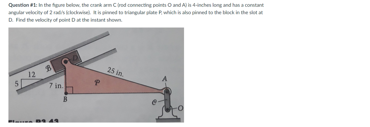 Question #1: In the figure below, the crank arm C (rod connecting points O and A) is 4-inches long and has a constant
angular velocity of 2 rad/s (clockwise). It is pinned to triangular plate P, which is also pinned to the block in the slot at
D. Find the velocity of point D at the instant shown.
B
25 in.
12
P.
7 in.
