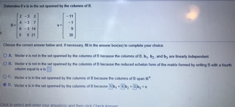 Determine if v is in the set spanned by the columns of B.
2 -3
11
4 -3 7
B=
v=
6 -3 14
0 21
9
6.
30
Choose the correct answer below and, if necessary, fill in the answer box(es) to complete your choice.
OA. Vector v is not in the set spanned by the columns of B because the columns of B, b,, b2, and bz are linearly independent
O B. Vector v is not in the set spanned by the columns of B because the reduced echelon form of the matrix formed by writing B with a fourth
column equal to v is
O C. Vector v is in the set spanned by the columns of B because the columns of B span R*.
D. Vector v is in the set spanned by the columns of B because 5 b, + 6 b2 + 0 b, = v.
Click to select and enter your answeris) and then click Check Answer
