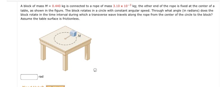 A block of mass M = 0.440 kg is connected to a rope of mass 3.10 x 10-3 kg; the other end of the rope is fixed at the center of a
table, as shown in the figure. The block rotates in a circle with constant angular speed. Through what angle (in radians) does the
block rotate in the time interval during which a transverse wave travels along the rope from the center of the circle to the block?
Assume the table surface is frictionless.
M
rad
