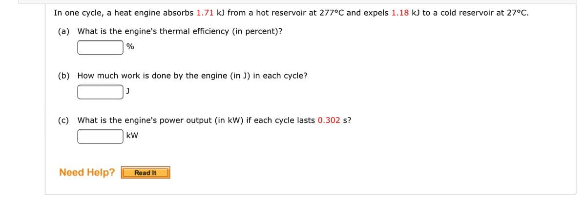 In one cycle, a heat engine absorbs 1.71 kJ from a hot reservoir at 277°C and expels 1.18 kJ to a cold reservoir at 27°C.
(a) What is the engine's thermal efficiency (in percent)?
%
(b) How much work is done by the engine (in J) in each cycle?
(c) What is the engine's power output (in kW) if each cycle lasts 0.302 s?
kW
Need Help?
Read It
