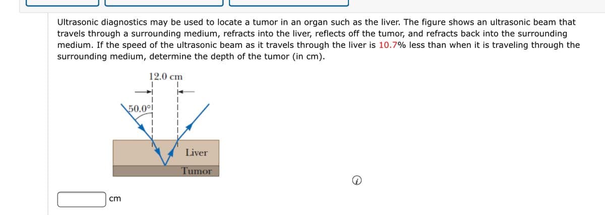 Ultrasonic diagnostics may be used to locate a tumor in an organ such as the liver. The figure shows an ultrasonic beam that
travels through a surrounding medium, refracts into the liver, reflects off the tumor, and refracts back into the surrounding
medium. If the speed of the ultrasonic beam as it travels through the liver is 10.7% less than when it is traveling through the
surrounding medium, determine the depth of the tumor (in cm).
12.0 cm
50.0°i
Liver
Tumor
cm
