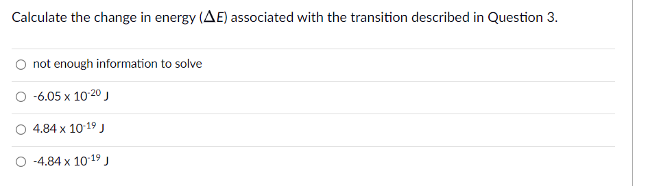 Calculate the change in energy (AE) associated with the transition described in Question 3.
O not enough information to solve
O -6.05 x 10-20 j
O 4.84 x 10 19 J
O -4.84 x 10 19 j
