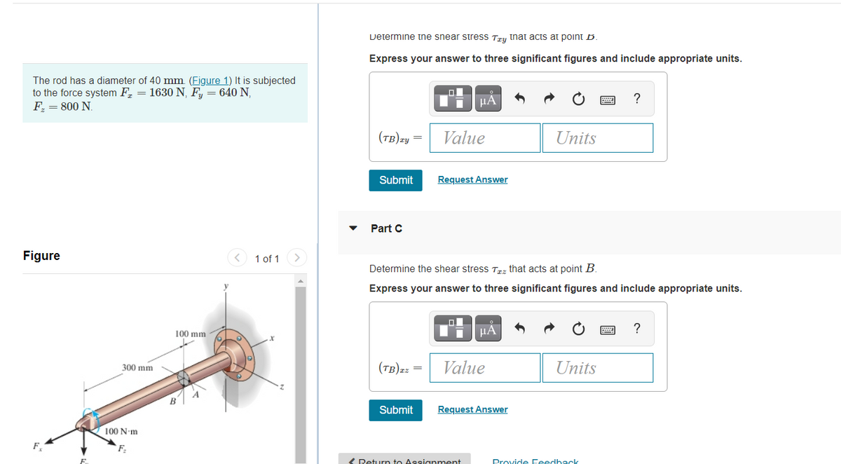 Determine the snear sStress Try tnat acts at point B
Express your answer to three significant figures and include appropriate units.
The rod has a diameter of 40 mm. (Figure 1) It is subjected
to the force system F, = 1630 N, F, = 640 N,
F, = 800 N.
μΑ
(tB)zy
Value
Units
Submit
Request Answer
Part C
Figure
1 of 1
Determine the shear stress Trz that acts at point B
Express your answer to three significant figures and include appropriate units.
100 mm
HA
(tB)=z =
Value
Units
300 mm
Submit
Request Answer
100 N-m
F,
F
( Return to Assignment
Provide Feedback
