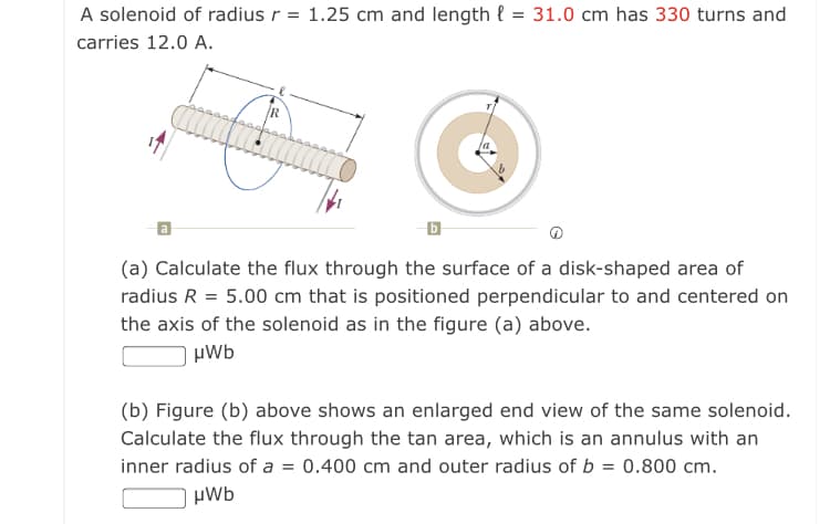 A solenoid of radius r = 1.25 cm and length { = 31.0 cm has 330 turns and
carries 12.0 A.
(a) Calculate the flux through the surface of a disk-shaped area of
radius R = 5.00 cm that is positioned perpendicular to and centered on
the axis of the solenoid as in the figure (a) above.
µWb
(b) Figure (b) above shows an enlarged end view of the same solenoid.
Calculate the flux through the tan area, which is an annulus with an
inner radius of a = 0.400 cm and outer radius of b = 0.800 cm.
µWb
