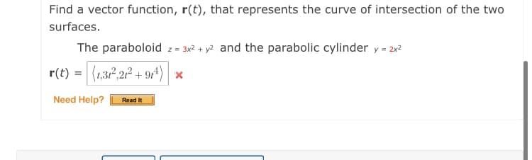 Find a vector function, r(t), that represents the curve of intersection of the two
surfaces.
The paraboloid z = 3x2 + y2 and the parabolic cylinder y = 2x2
r(t) = (1,322 + 9^) *
Need Help?
Read It
