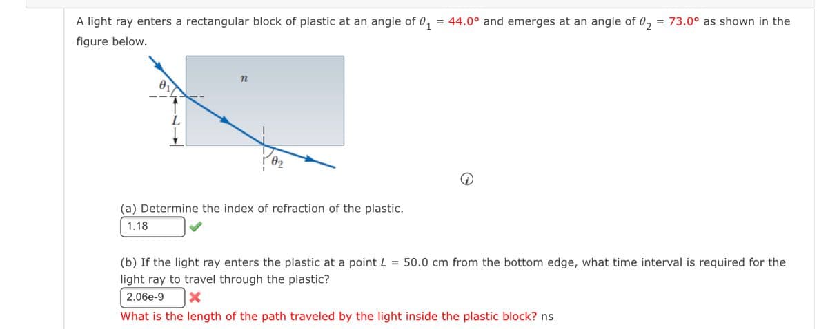 A light ray enters a rectangular block of plastic at an angle of 0,
= 44.0° and emerges at an angle of 0, = 73.0° as shown in the
figure below.
(a) Determine the index of refraction of the plastic.
1.18
(b) If the light ray enters the plastic at a point L = 50.0 cm from the bottom edge, what time interval is required for the
light ray to travel through the plastic?
2.06e-9
What is the length of the path traveled by the light inside the plastic block? ns
