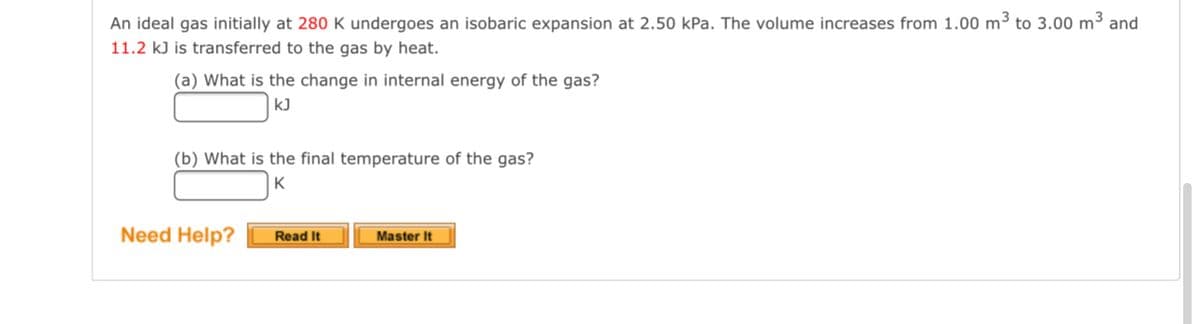 An ideal gas initially at 280 K undergoes an isobaric expansion at 2.50 kPa. The volume increases from 1.00 m3 to 3.00 m³ and
11.2 k) is transferred to the gas by heat.
(a) What is the change in internal energy of the gas?
kJ
(b) What is the final temperature of the gas?
K
Need Help?
Read It
Master It
