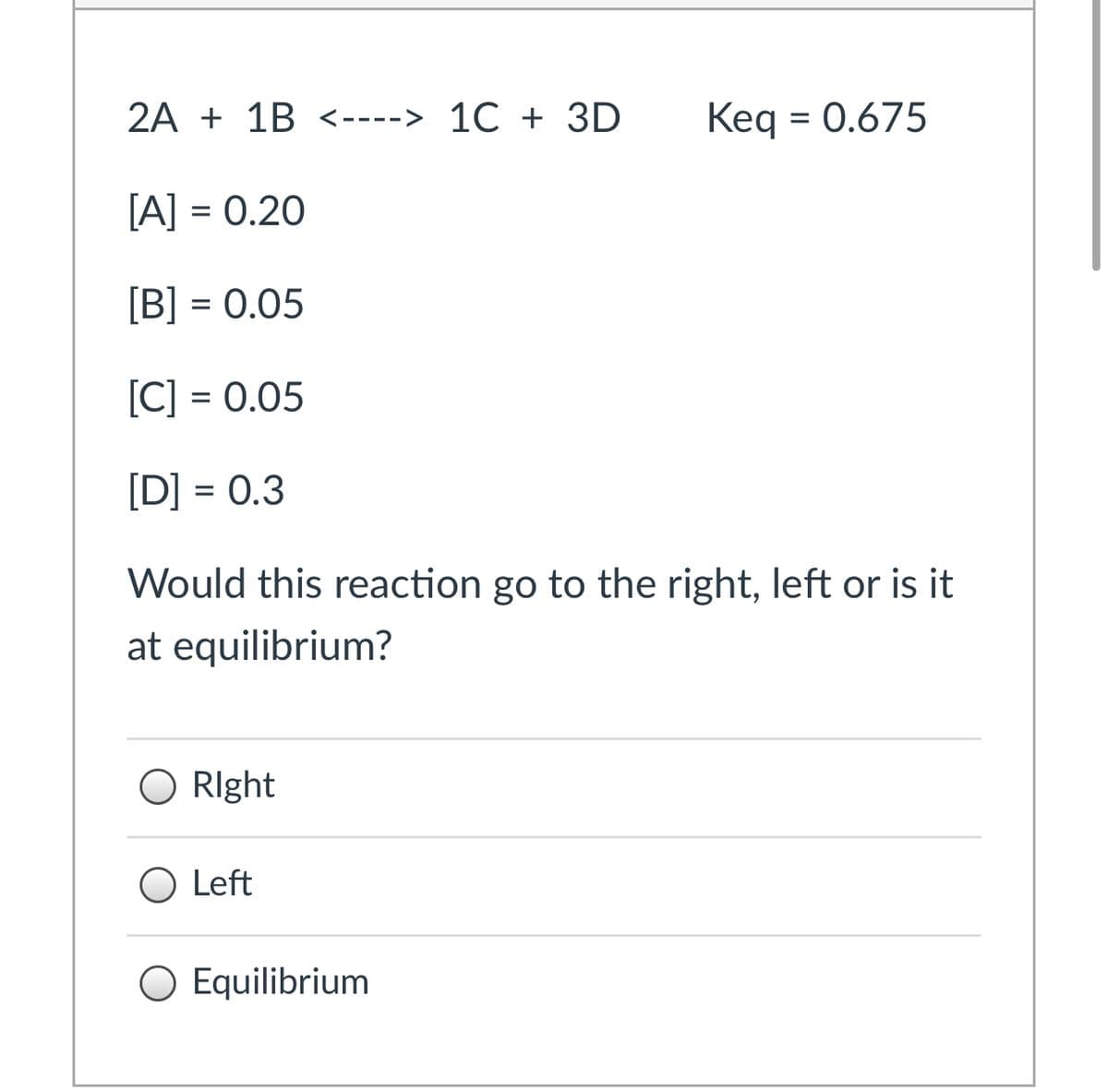 2A + 1B <----> 1C + 3D
Keq = 0.675
[A] = 0.20
[B] = 0.05
[C] = 0.05
[D] = 0.3
Would this reaction go to the right, left or is it
at equilibrium?
RIght
O Left
O Equilibrium
