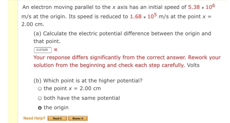 An electron moving parallel to the x axis has an initial speed of 5.38 x 106
m/s at the origin. Its speed is reduced to 1.68 x 105 m/s at the point x =
2.00 cm.
(a) Calculate the electric potential difference between the origin and
that point.
-0.07425 x
Your response differs significantly from the correct answer. Rework your
solution from the beginning and check each step carefully. Volts
(b) Which point is at the higher potential?
the point x = 2.00 cm
both have the same potential
o the origin
Need Help?
Read It
Master It
