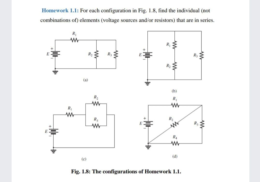 Homework 1.1: For each configuration in Fig. 1.8, find the individual (not
combinations of) elements (voltage sources and/or resistors) that are in series.
R,
E
R3
R3
R2
(a)
(b)
R2
R,
R1
R3
R2
E
R3
R4
(d)
(c)
Fig. 1.8: The configurations of Homework 1.1.
