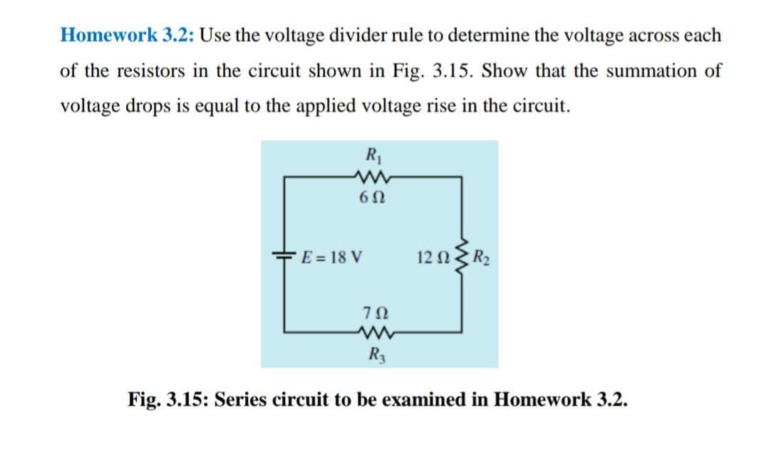 Homework 3.2: Use the voltage divider rule to determine the voltage across each
of the resistors in the circuit shown in Fig. 3.15. Show that the summation of
voltage drops is equal to the applied voltage rise in the circuit.
R1
E = 18 V
12 ΩR
R3
Fig. 3.15: Series circuit to be examined in Homework 3.2.
